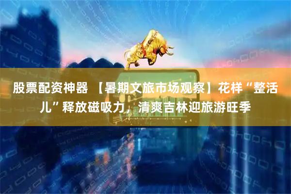 股票配资神器 【暑期文旅市场观察】花样“整活儿”释放磁吸力，清爽吉林迎旅游旺季