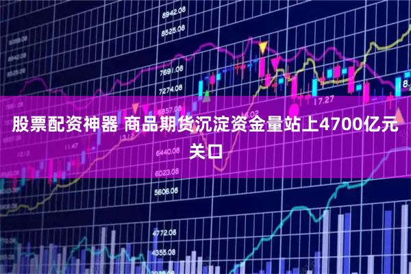 股票配资神器 商品期货沉淀资金量站上4700亿元关口