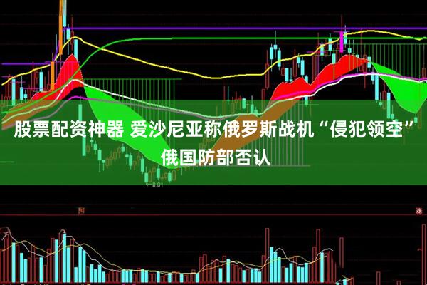 股票配资神器 爱沙尼亚称俄罗斯战机“侵犯领空” 俄国防部否认