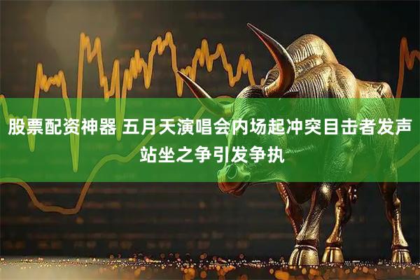 股票配资神器 五月天演唱会内场起冲突目击者发声 站坐之争引发争执