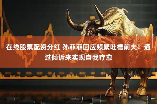 在线股票配资分红 孙菲菲回应频繁吐槽前夫！通过倾诉来实现自我疗愈