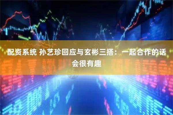 配资系统 孙艺珍回应与玄彬三搭：一起合作的话会很有趣