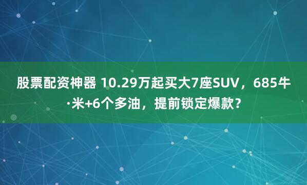股票配资神器 10.29万起买大7座SUV，685牛·米+6个多油，提前锁定爆款？
