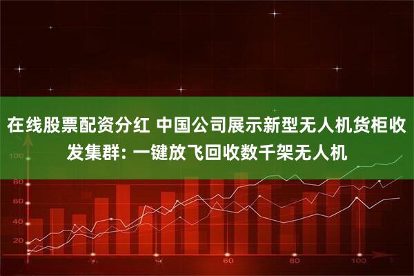 在线股票配资分红 中国公司展示新型无人机货柜收发集群: 一键放飞回收数千架无人机