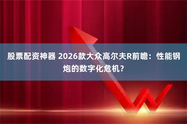 股票配资神器 2026款大众高尔夫R前瞻：性能钢炮的数字化危机？