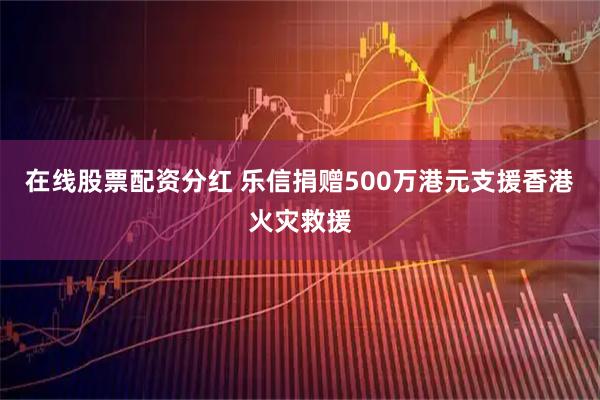 在线股票配资分红 乐信捐赠500万港元支援香港火灾救援