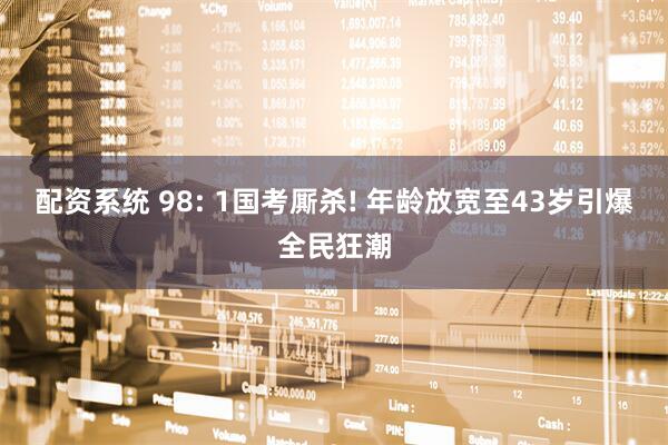 配资系统 98: 1国考厮杀! 年龄放宽至43岁引爆全民狂潮